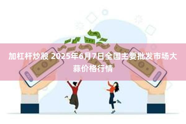 加杠杆炒股 2025年6月7日全国主要批发市场大蒜价格行情