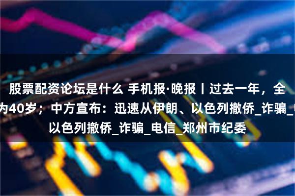 股票配资论坛是什么 手机报·晚报丨过去一年，全国平均受骗年龄为40岁；中方宣布：迅速从伊朗、以色列撤侨_诈骗_电信_郑州市纪委