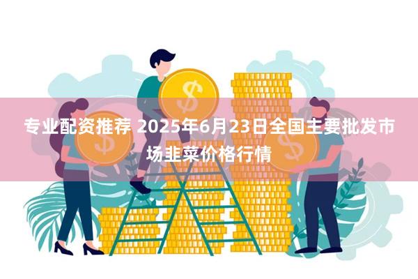 专业配资推荐 2025年6月23日全国主要批发市场韭菜价格行情
