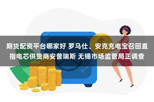 期货配资平台哪家好 罗马仕、安克充电宝召回直指电芯供货商安普瑞斯 无锡市场监管局正调查